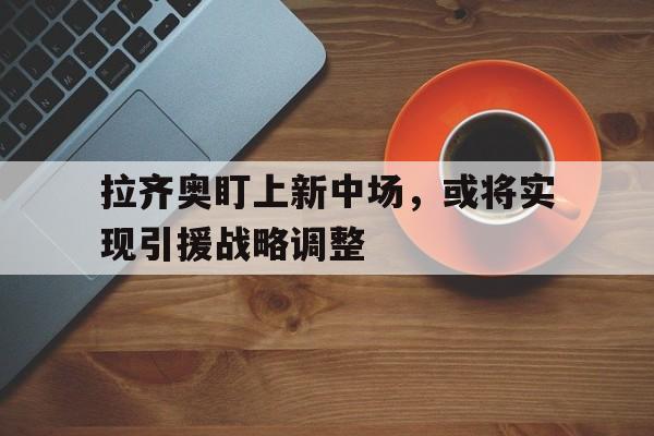 关于拉齐奥盯上新中场，或将实现引援战略调整的信息