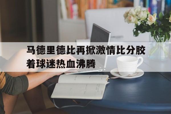 马德里德比再掀激情比分胶着球迷热血沸腾的简单介绍